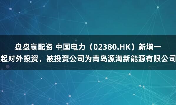 盘盘赢配资 中国电力（02380.HK）新增一起对外投资，被投资公司为青岛源海新能源有限公司