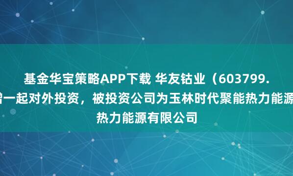 基金华宝策略APP下载 华友钴业（603799.SH）新增一起对外投资，被投资公司为玉林时代聚能热力能源有限公司