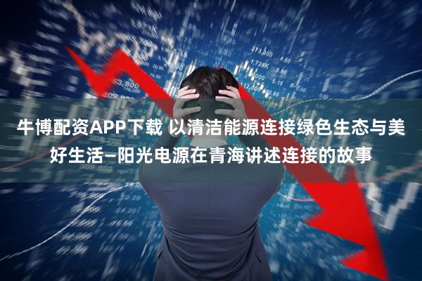 牛博配资APP下载 以清洁能源连接绿色生态与美好生活—阳光电源在青海讲述连接的故事