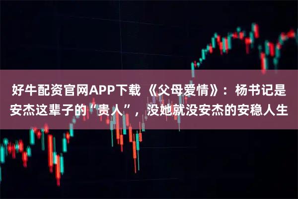 好牛配资官网APP下载 《父母爱情》：杨书记是安杰这辈子的“贵人”，没她就没安杰的安稳人生