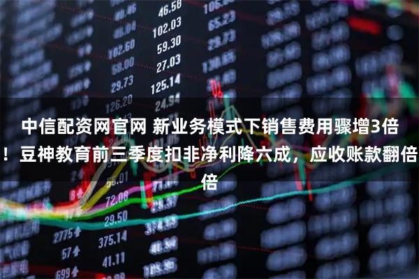 中信配资网官网 新业务模式下销售费用骤增3倍！豆神教育前三季度扣非净利降六成，应收账款翻倍