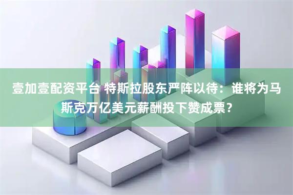 壹加壹配资平台 特斯拉股东严阵以待：谁将为马斯克万亿美元薪酬投下赞成票？